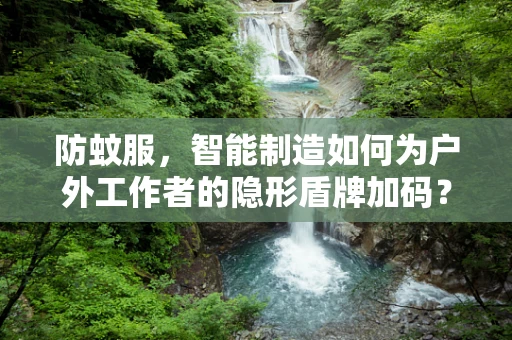 防蚊服，智能制造如何为户外工作者的隐形盾牌加码？