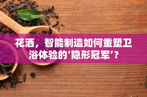 花洒，智能制造如何重塑卫浴体验的‘隐形冠军’？