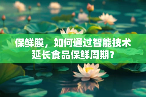保鲜膜，如何通过智能技术延长食品保鲜周期？