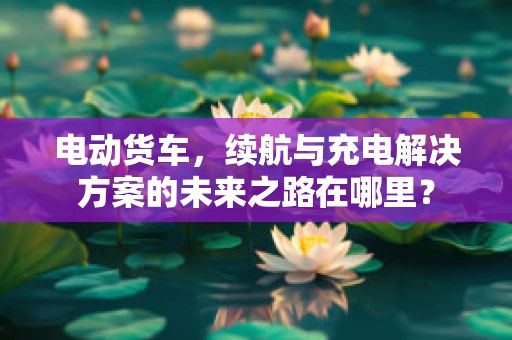 电动货车，续航与充电解决方案的未来之路在哪里？