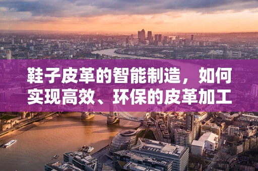 鞋子皮革的智能制造，如何实现高效、环保的皮革加工？
