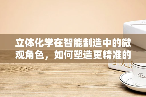 立体化学在智能制造中的微观角色，如何塑造更精准的制造世界？