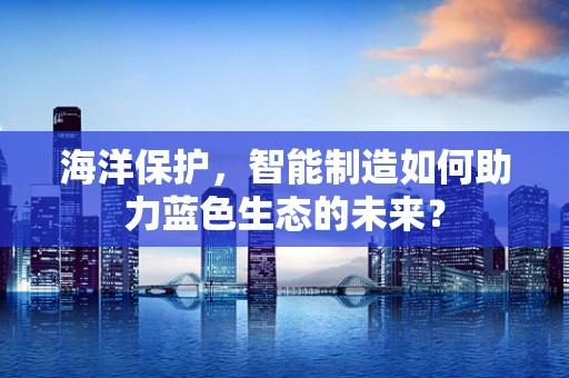 海洋保护，智能制造如何助力蓝色生态的未来？