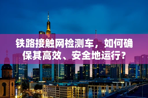铁路接触网检测车，如何确保其高效、安全地运行？