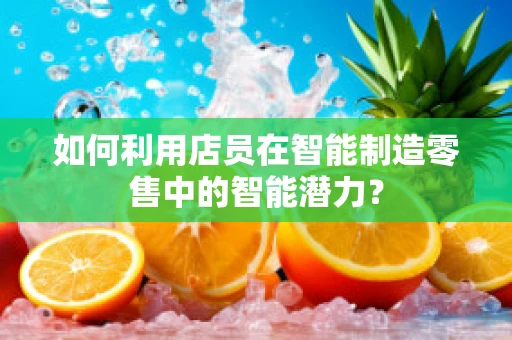如何利用店员在智能制造零售中的智能潜力？