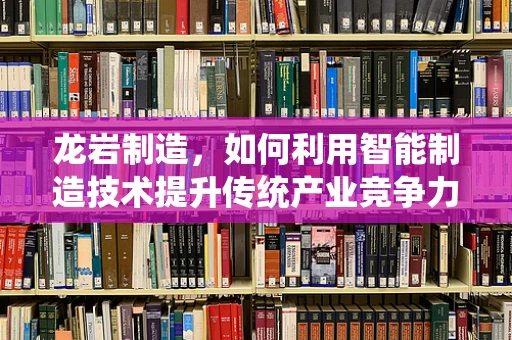 龙岩制造，如何利用智能制造技术提升传统产业竞争力？
