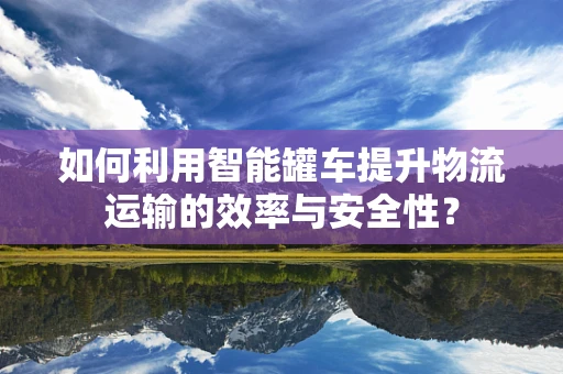 如何利用智能罐车提升物流运输的效率与安全性？