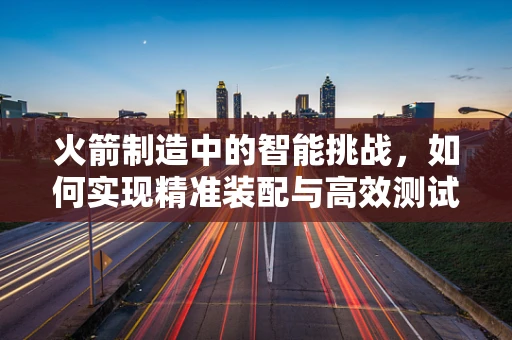 火箭制造中的智能挑战，如何实现精准装配与高效测试？