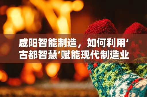 咸阳智能制造，如何利用‘古都智慧’赋能现代制造业？