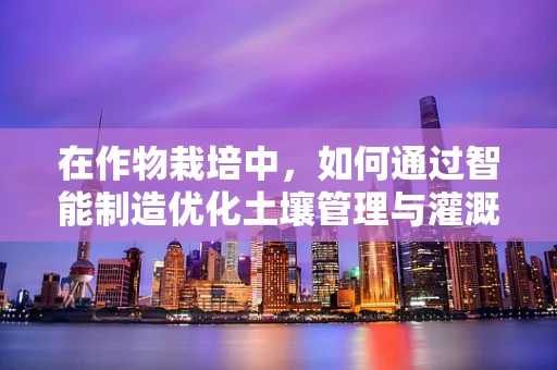 在作物栽培中，如何通过智能制造优化土壤管理与灌溉策略？
