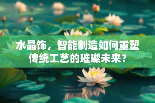 水晶饰，智能制造如何重塑传统工艺的璀璨未来？