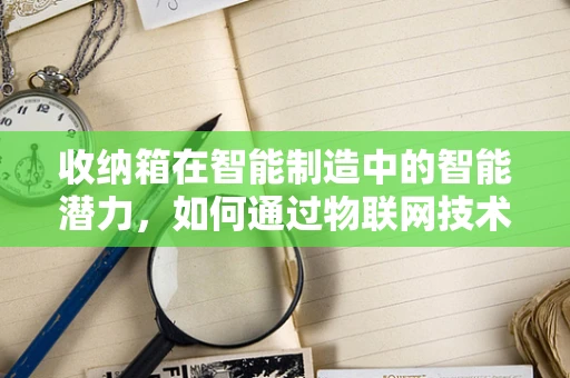 收纳箱在智能制造中的智能潜力，如何通过物联网技术实现高效管理？