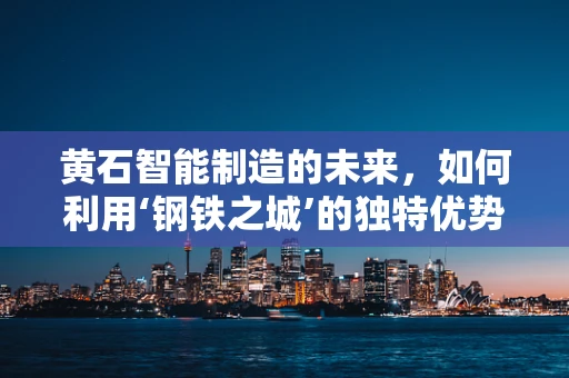 黄石智能制造的未来，如何利用‘钢铁之城’的独特优势？
