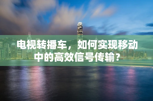 电视转播车，如何实现移动中的高效信号传输？