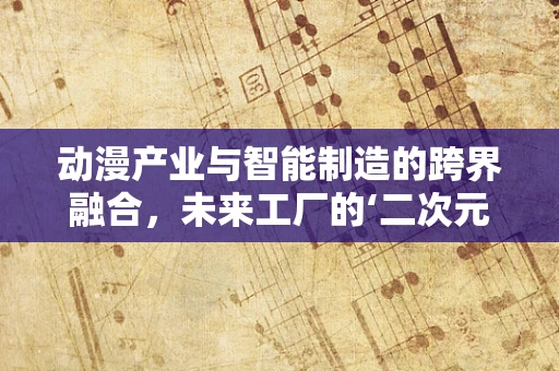 动漫产业与智能制造的跨界融合，未来工厂的‘二次元’蓝图