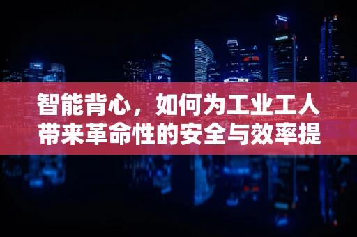 智能背心，如何为工业工人带来革命性的安全与效率提升？