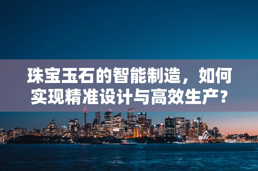 珠宝玉石的智能制造，如何实现精准设计与高效生产？