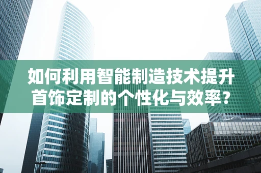 如何利用智能制造技术提升首饰定制的个性化与效率？