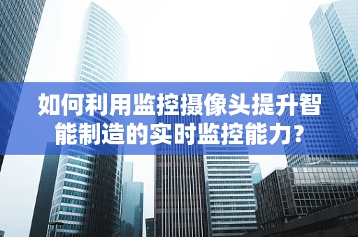 如何利用监控摄像头提升智能制造的实时监控能力？