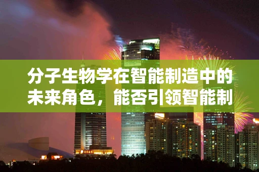 分子生物学在智能制造中的未来角色，能否引领智能制造的‘生命化’转型？