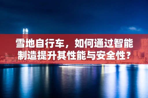 雪地自行车，如何通过智能制造提升其性能与安全性？
