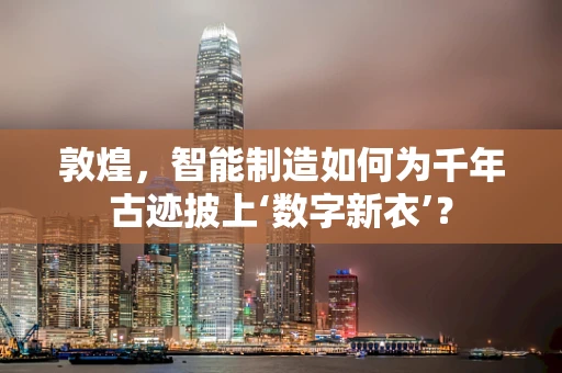 敦煌，智能制造如何为千年古迹披上‘数字新衣’？