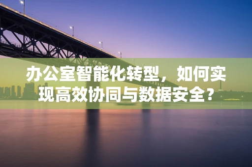 办公室智能化转型，如何实现高效协同与数据安全？