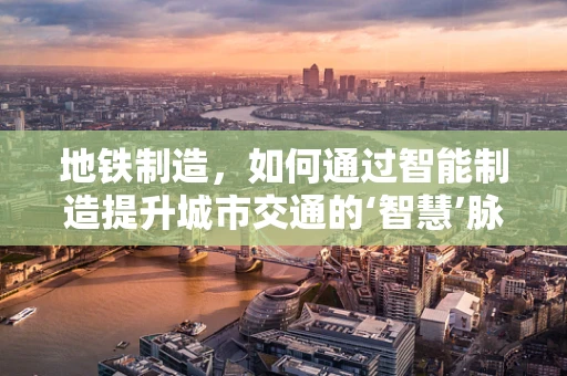 地铁制造，如何通过智能制造提升城市交通的‘智慧’脉动？