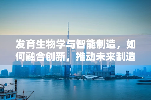 发育生物学与智能制造，如何融合创新，推动未来制造业的‘生命化’发展？