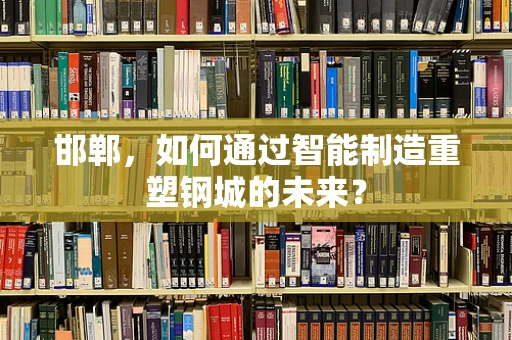 邯郸，如何通过智能制造重塑钢城的未来？
