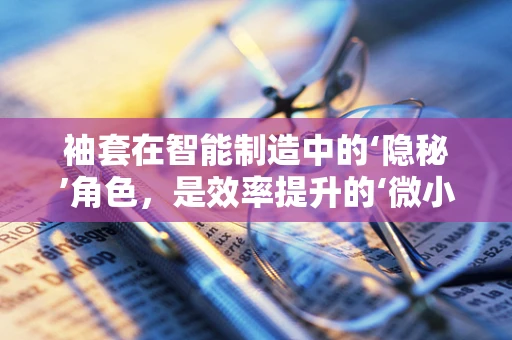袖套在智能制造中的‘隐秘’角色，是效率提升的‘微小’秘密吗？