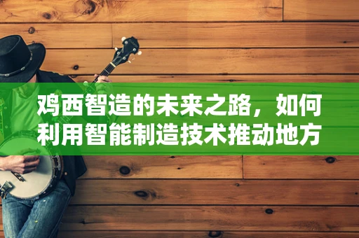 鸡西智造的未来之路，如何利用智能制造技术推动地方产业升级？
