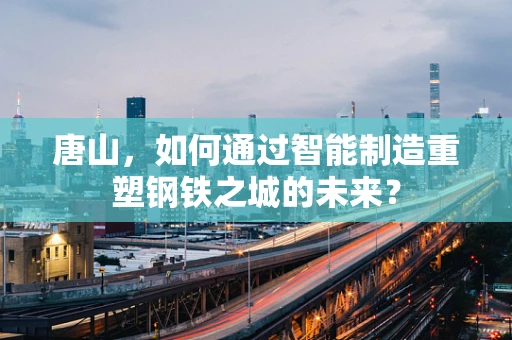 唐山，如何通过智能制造重塑钢铁之城的未来？