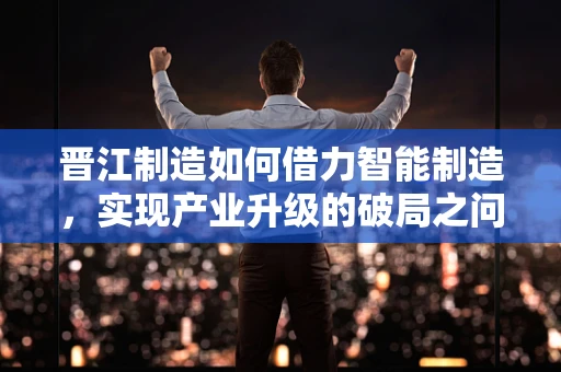 晋江制造如何借力智能制造，实现产业升级的破局之问？