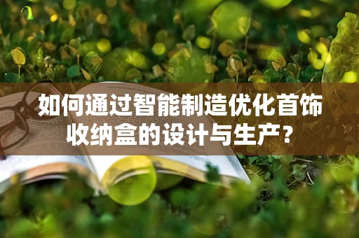 如何通过智能制造优化首饰收纳盒的设计与生产？