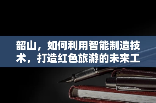 韶山，如何利用智能制造技术，打造红色旅游的未来工厂？