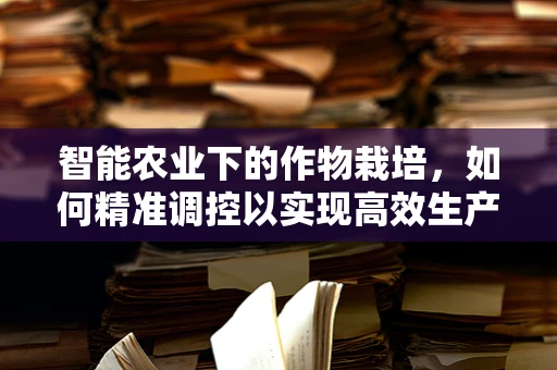 智能农业下的作物栽培，如何精准调控以实现高效生产？