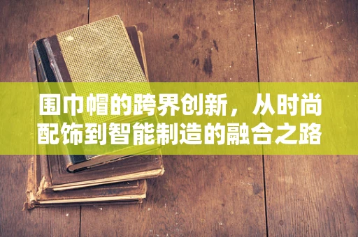 围巾帽的跨界创新，从时尚配饰到智能制造的融合之路？