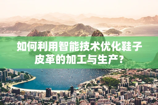 如何利用智能技术优化鞋子皮革的加工与生产？