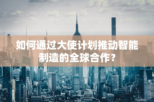 如何通过大使计划推动智能制造的全球合作？
