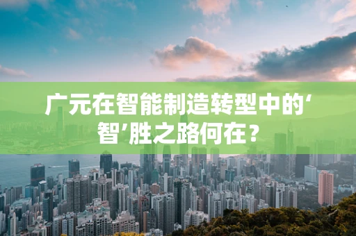 广元在智能制造转型中的‘智’胜之路何在？