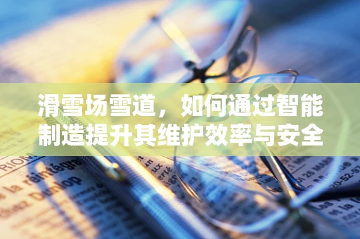 滑雪场雪道，如何通过智能制造提升其维护效率与安全性？