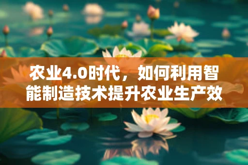 农业4.0时代，如何利用智能制造技术提升农业生产效率？