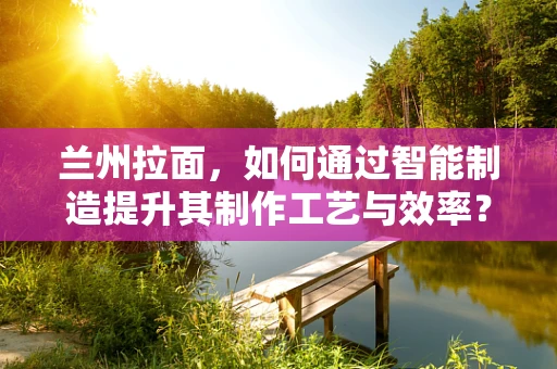 兰州拉面，如何通过智能制造提升其制作工艺与效率？