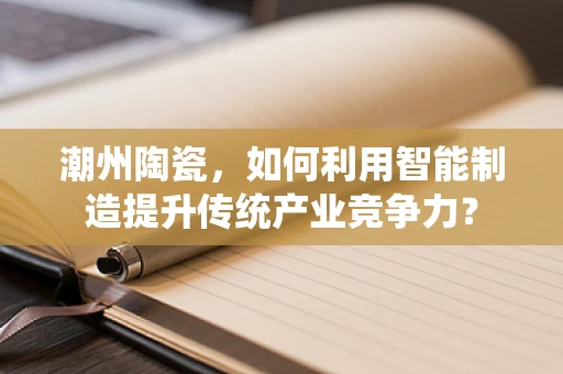 潮州陶瓷，如何利用智能制造提升传统产业竞争力？