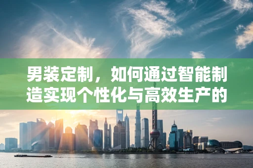男装定制，如何通过智能制造实现个性化与高效生产的完美融合？