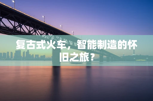 复古式火车，智能制造的怀旧之旅？