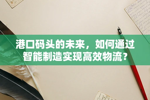 港口码头的未来，如何通过智能制造实现高效物流？