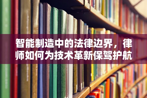 智能制造中的法律边界，律师如何为技术革新保驾护航？