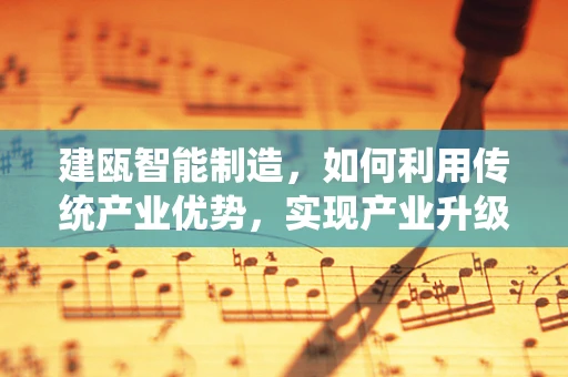 建瓯智能制造，如何利用传统产业优势，实现产业升级的‘智变’？